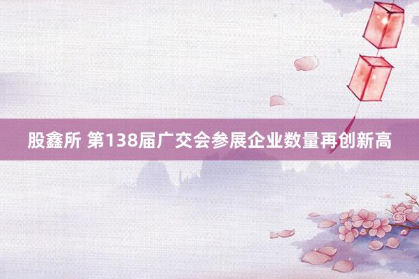 股鑫所 第138届广交会参展企业数量再创新高