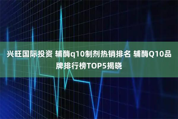 兴旺国际投资 辅酶q10制剂热销排名 辅酶Q10品牌排行榜TOP5揭晓