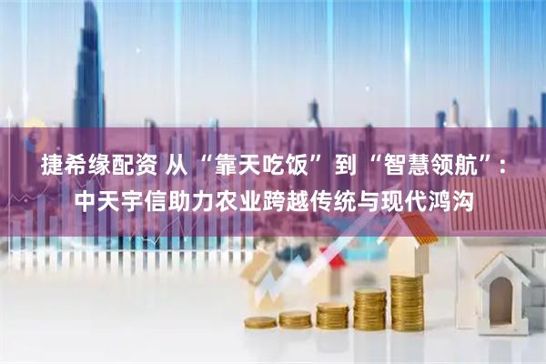 捷希缘配资 从 “靠天吃饭” 到 “智慧领航”：中天宇信助力农业跨越传统与现代鸿沟