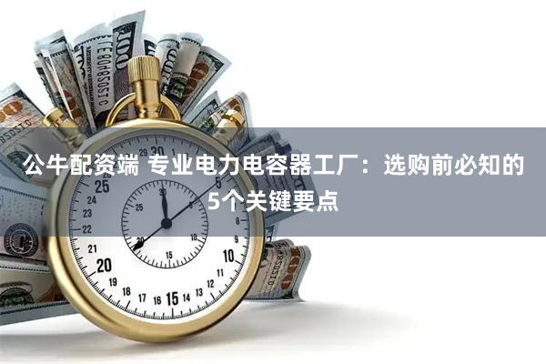 公牛配资端 专业电力电容器工厂：选购前必知的5个关键要点