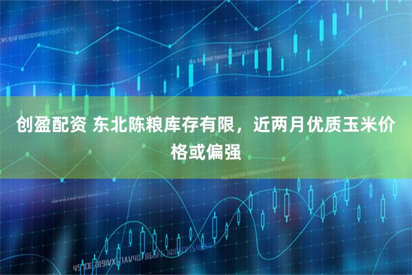 创盈配资 东北陈粮库存有限，近两月优质玉米价格或偏强