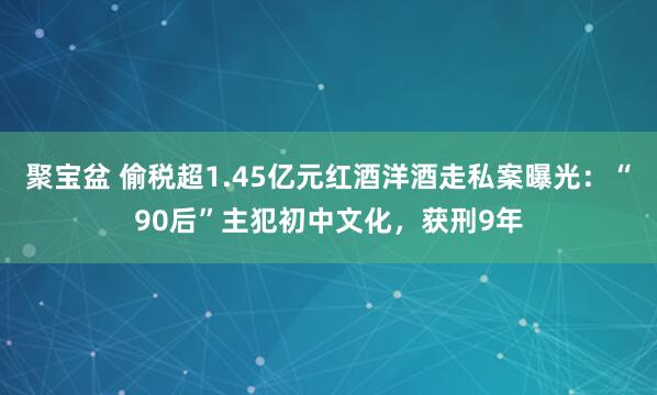 聚宝盆 偷税超1.45亿元红酒洋酒走私案曝光：“90后”主犯初中文化，获刑9年