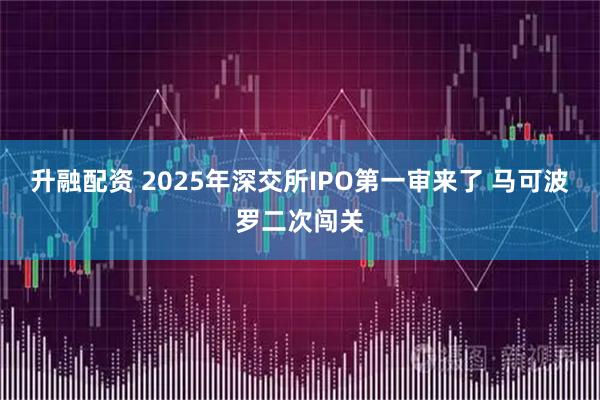 升融配资 2025年深交所IPO第一审来了 马可波罗二次闯关