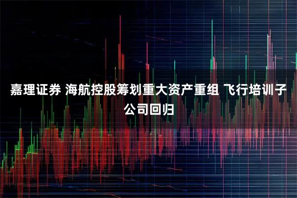 嘉理证券 海航控股筹划重大资产重组 飞行培训子公司回归