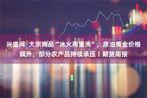 兴盛网  大宗商品“冰火两重天”，原油黄金价格飙升，部分农产品持续承压丨期货周报