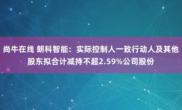 尚牛在线 朗科智能：实际控制人一致行动人及其他股东拟合计减持不超2.59%公司股份