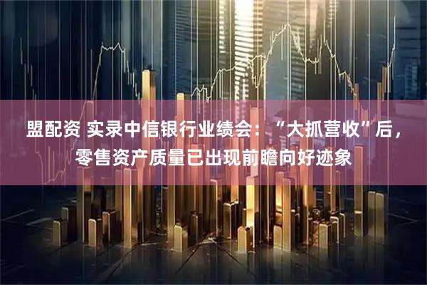 盟配资 实录中信银行业绩会：“大抓营收”后，零售资产质量已出现前瞻向好迹象