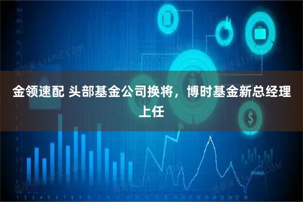 金领速配 头部基金公司换将，博时基金新总经理上任
