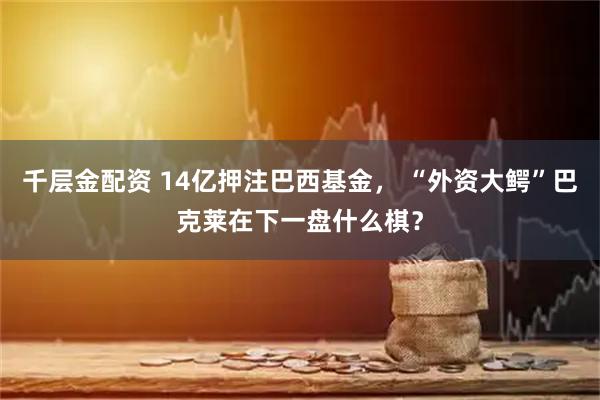 千层金配资 14亿押注巴西基金， “外资大鳄”巴克莱在下一盘什么棋？