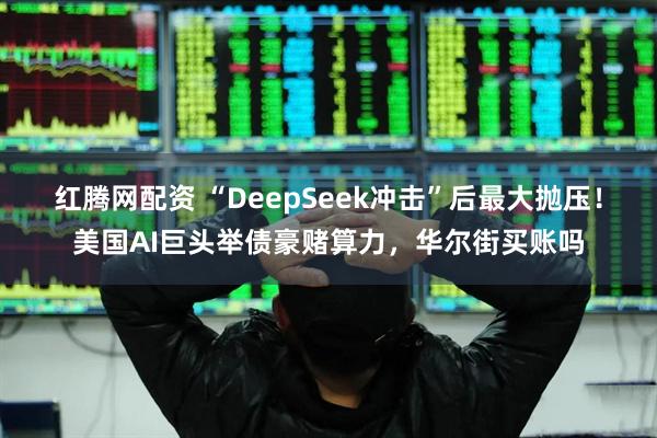 红腾网配资 “DeepSeek冲击”后最大抛压！美国AI巨头举债豪赌算力，华尔街买账吗