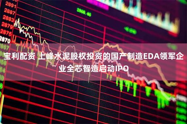 宝利配资 上峰水泥股权投资的国产制造EDA领军企业全芯智造启动IPO