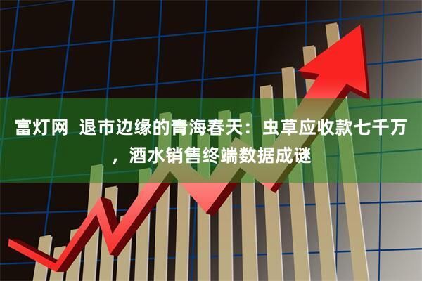 富灯网  退市边缘的青海春天：虫草应收款七千万，酒水销售终端数据成谜
