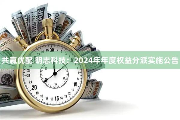 共赢优配 明志科技：2024年年度权益分派实施公告