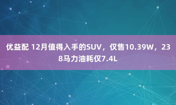 优益配 12月值得入手的SUV,仅售10.39W,238马力油耗仅7.4L