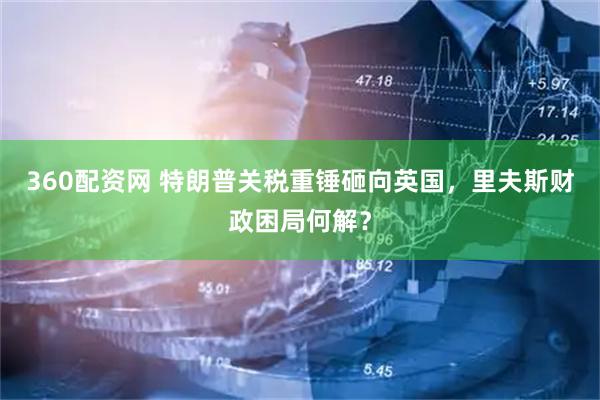 360配资网 特朗普关税重锤砸向英国,里夫斯财政困局何解?