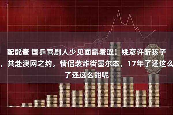 配配查 国乒喜剧人少见面露羞涩！姚彦许昕孩子一扔，共赴澳网之约，情侣装炸街墨尔本，17年了还这么甜呢