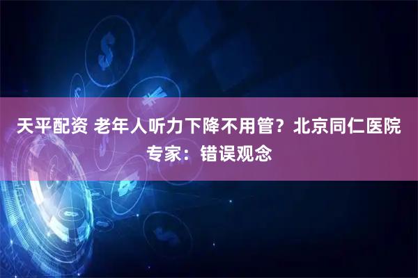 天平配资 老年人听力下降不用管？北京同仁医院专家：错误观念