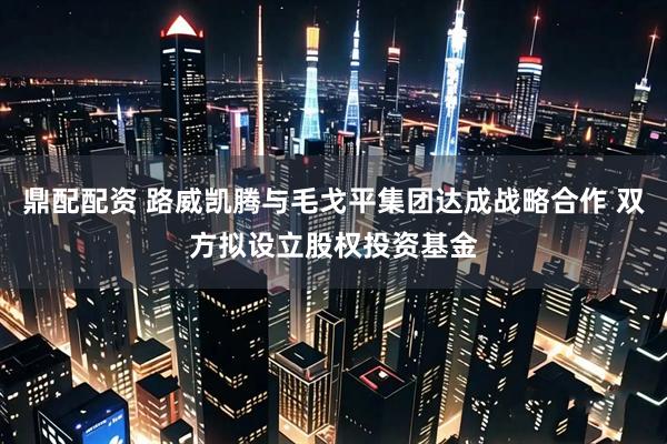 鼎配配资 路威凯腾与毛戈平集团达成战略合作 双方拟设立股权投资基金