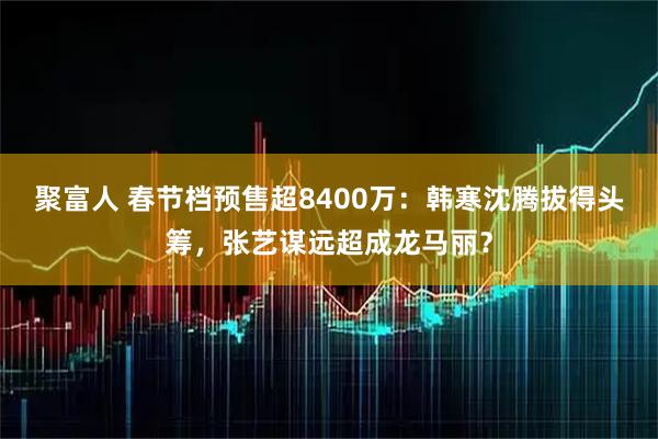 聚富人 春节档预售超8400万：韩寒沈腾拔得头筹，张艺谋远超成龙马丽？
