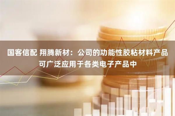 国客信配 翔腾新材：公司的功能性胶粘材料产品可广泛应用于各类电子产品中