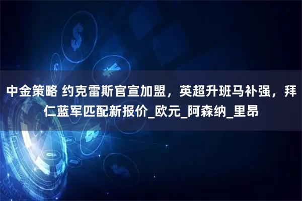 中金策略 约克雷斯官宣加盟，英超升班马补强，拜仁蓝军匹配新报价_欧元_阿森纳_里昂