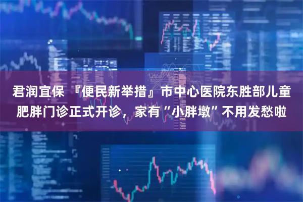 君润宜保 『便民新举措』市中心医院东胜部儿童肥胖门诊正式开诊，家有“小胖墩”不用发愁啦